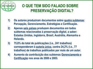 O QUE TEM SIDO FALADO SOBRE
PRESERVAÇÃO DIGITAL?
1) Os autores produziram documentos sobre quatro subtemas:
Percepção, Gerenciamento, Estratégias e Certificação.
2) Apenas seis países produzem documentos em todos
subtemas relacionados à preservação digital, a saber:
Estados Unidos, Inglaterra, Brasil, Austrália, Alemanha e
Holanda.
3) 75,8% do total de publicações (i.e., 241 trabalhos)
corresponderam à autoria única, contra 24,2% (i.e., 77
trabalhos) de trabalhos publicados por mais de um autor.
4) Aumento da contribuição dos subtemas Gerenciamento e
Certificação nos anos de 2000 e 2003.
 