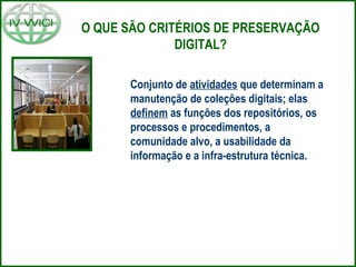 O QUE SÃO CRITÉRIOS DE PRESERVAÇÃO
DIGITAL?
Conjunto de atividades que determinam a
manutenção de coleções digitais; elas
definem as funções dos repositórios, os
processos e procedimentos, a
comunidade alvo, a usabilidade da
informação e a infra-estrutura técnica.
 
