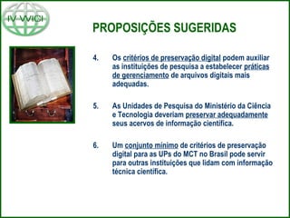 PROPOSIÇÕES SUGERIDAS
4. Os critérios de preservação digital podem auxiliar
as instituições de pesquisa a estabelecer práticas
de gerenciamento de arquivos digitais mais
adequadas.
5. As Unidades de Pesquisa do Ministério da Ciência
e Tecnologia deveriam preservar adequadamente
seus acervos de informação científica.
6. Um conjunto mínimo de critérios de preservação
digital para as UPs do MCT no Brasil pode servir
para outras instituições que lidam com informação
técnica científica.
 