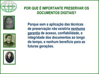 Porque sem a aplicação das técnicas
de preservação não existiria nenhuma
garantia de acesso, confiabilidade, e
integridade dos documentos ao longo
do tempo, e nenhum benefício para as
futuras gerações.
POR QUE É IMPORTANTE PRESERVAR OS
DOCUMENTOS DIGITAIS?
 