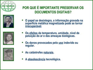  O papel se desintegra, a informação gravada na
superfície metálica magnetizada pode se tornar
irrecuperável.
 Os efeitos da temperatura, umidade, nível de
poluição do ar e das ameaças biológicas.
 Os danos provocados pelo uso indevido ou
regular.
 As catástrofes naturais.
 A obsolescência tecnológica.
POR QUE É IMPORTANTE PRESERVAR OS
DOCUMENTOS DIGITAIS?
 