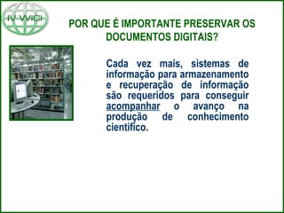 POR QUE É IMPORTANTE PRESERVAR OS
DOCUMENTOS DIGITAIS?
Cada vez mais, sistemas de
informação para armazenamento
e recuperação de informação
são requeridos para conseguir
acompanhar o avanço na
produção de conhecimento
científico.
 