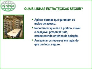 QUAIS LINHAS ESTRATÉGICAS SEGUIR?
 Aplicar normas que garantam os
meios de acesso.
 Reconhecer que não é prático, viável
e desejável preservar tudo,
estabelecendo critérios de seleção.
 Armazenar os recursos em mais do
que um local seguro.
 