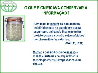O QUE SIGNIFICAVA CONSERVAR A
INFORMAÇÃO?
Manter a possibilidade de acesso a
mídias e sistemas de arquivamento
tecnologicamente ultrapassados e em
desuso.
Atividade de manter os documentos
indefinidamente no estado em que se
encontram, aplicando-lhes elementos
protetores para que não sejam afetados
por circunstâncias externas.
(VALLE, 1991)
 