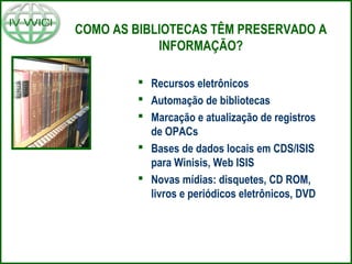 COMO AS BIBLIOTECAS TÊM PRESERVADO A
INFORMAÇÃO?
 Recursos eletrônicos
 Automação de bibliotecas
 Marcação e atualização de registros
de OPACs
 Bases de dados locais em CDS/ISIS
para Winisis, Web ISIS
 Novas mídias: disquetes, CD ROM,
livros e periódicos eletrônicos, DVD
 