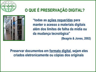 O QUE É PRESERVAÇÃO DIGITAL?
“todas as ações requeridas para
manter o acesso a materiais digitais
além dos limites de falha da mídia ou
da mudança tecnológica”
(Beagrie & Jones, 2002)
Preservar documentos em formato digital, sejam eles
criados eletronicamente ou cópias dos originais
 