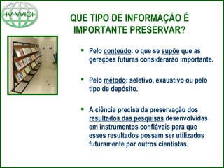 QUE TIPO DE INFORMAÇÃO É
IMPORTANTE PRESERVAR?
 Pelo conteúdo: o que se supõe que as
gerações futuras considerarão importante.
 Pelo método: seletivo, exaustivo ou pelo
tipo de depósito.
 A ciência precisa da preservação dos
resultados das pesquisas desenvolvidas
em instrumentos confiáveis para que
esses resultados possam ser utilizados
futuramente por outros cientistas.
 