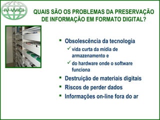 QUAIS SÃO OS PROBLEMAS DA PRESERVAÇÃO
DE INFORMAÇÃO EM FORMATO DIGITAL?
 Obsolescência da tecnologia
vida curta da mídia de
armazenamento e
do hardware onde o software
funciona
 Destruição de materiais digitais
 Riscos de perder dados
 Informações on-line fora do ar
 