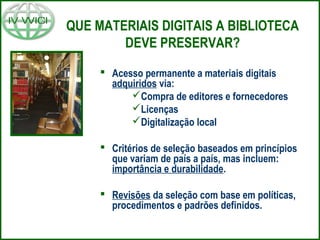 QUE MATERIAIS DIGITAIS A BIBLIOTECA
DEVE PRESERVAR?
 Acesso permanente a materiais digitais
adquiridos via:
Compra de editores e fornecedores
Licenças
Digitalização local
 Critérios de seleção baseados em princípios
que variam de país a país, mas incluem:
importância e durabilidade.
 Revisões da seleção com base em políticas,
procedimentos e padrões definidos.
 