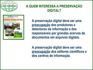 A preservação digital deve ser uma
preocupação dos produtores e
detentores da informação e dos
responsáveis por grandes acervos de
documentos em arquivos digitais.
A preservação digital deve ser uma
preocupação dos editores científicos e
dos centros de informação.
A QUEM INTERESSA A PRESERVAÇÃO
DIGITAL?
 