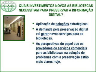 QUAIS INVESTIMENTOS NOVOS AS BIBLIOTECAS
NECESSITAM PARA PRESERVAR A INFORMAÇÃO
DIGITAL?
 Aplicação de soluções estratégicas.
 A demanda pela preservação digital
vai gerar novos serviços para as
bibliotecas.
 As perspectivas do papel que os
provedores de serviços comerciais
para as bibliotecas na solução de
problemas com a preservação estão
mais claros hoje.
 