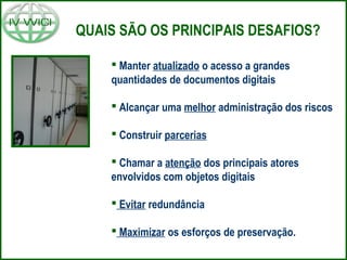 QUAIS SÃO OS PRINCIPAIS DESAFIOS?
 Manter atualizado o acesso a grandes
quantidades de documentos digitais
 Alcançar uma melhor administração dos riscos
 Construir parcerias
 Chamar a atenção dos principais atores
envolvidos com objetos digitais
 Evitar redundância
 Maximizar os esforços de preservação.
 