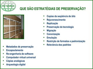 QUE SÃO ESTRATÉGIAS DE PRESERVAÇÃO?
 Copias da seqüência de bits
 Rejuvenescimento
 Replicação
 Preservação da tecnologia
 Migração
 Canonização
 Emulação
 Restrição de formatos e padronização
 Relevância dos padrões
 Metadados de preservação
 Encapsulamento
 Re-engenharia de software
 Computador virtual universal
 Cópias analógicas
 Arqueologia digital
 