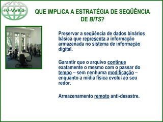 QUE IMPLICA A ESTRATÉGIA DE SEQÜÊNCIA
DE BITS?
Preservar a seqüência de dados binários
básica que representa a informação
armazenada no sistema de informação
digital.
Garantir que o arquivo continue
exatamente o mesmo com o passar do
tempo – sem nenhuma modificação –
enquanto a mídia física evolui ao seu
redor.
Armazenamento remoto anti-desastre.
 