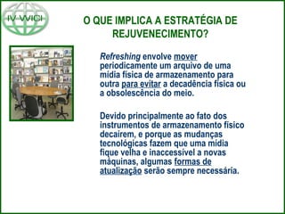 O QUE IMPLICA A ESTRATÉGIA DE
REJUVENECIMENTO?
Refreshing envolve mover
periodicamente um arquivo de uma
mídia física de armazenamento para
outra para evitar a decadência física ou
a obsolescência do meio.
Devido principalmente ao fato dos
instrumentos de armazenamento físico
decaírem, e porque as mudanças
tecnológicas fazem que uma mídia
fique velha e inaccessível a novas
máquinas, algumas formas de
atualização serão sempre necessária.
 