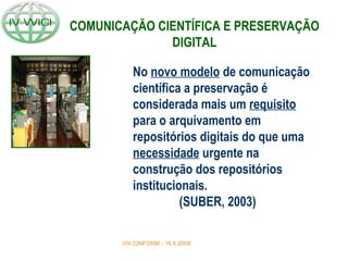 No novo modelo de comunicação
científica a preservação é
considerada mais um requisito
para o arquivamento em
repositórios digitais do que uma
necessidade urgente na
construção dos repositórios
institucionais.
(SUBER, 2003)
VIII CINFORM - 16.6.2008
COMUNICAÇÃO CIENTÍFICA E PRESERVAÇÃO
DIGITAL
 