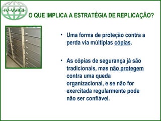 O QUE IMPLICA A ESTRATÉGIA DE REPLICAÇÃO?
• Uma forma de proteção contra a
perda via múltiplas cópias.
• As cópias de segurança já são
tradicionais, mas não protegem
contra uma queda
organizacional, e se não for
exercitada regularmente pode
não ser confiável.
 