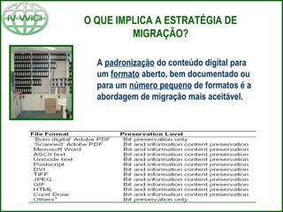 O QUE IMPLICA A ESTRATÉGIA DE
MIGRAÇÃO?
A padronização do conteúdo digital para
um formato aberto, bem documentado ou
para um número pequeno de formatos é a
abordagem de migração mais aceitável.
 