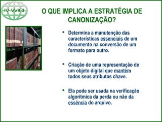 O QUE IMPLICA A ESTRATÉGIA DE
CANONIZAÇÃO?
 Determina a manutenção das
características essenciais de um
documento na conversão de um
formato para outro.
 Criação de uma representação de
um objeto digital que mantém
todos seus atributos chave.
 Ela pode ser usada na verificação
algorítmica da perda ou não da
essência do arquivo.
 