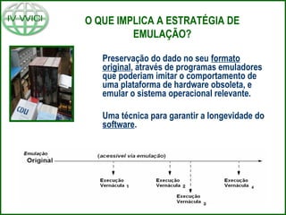 O QUE IMPLICA A ESTRATÉGIA DE
EMULAÇÃO?
Preservação do dado no seu formato
original, através de programas emuladores
que poderiam imitar o comportamento de
uma plataforma de hardware obsoleta, e
emular o sistema operacional relevante.
Uma técnica para garantir a longevidade do
software.
 