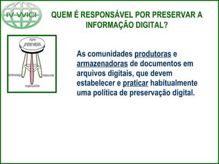 As comunidades produtoras e
armazenadoras de documentos em
arquivos digitais, que devem
estabelecer e praticar habitualmente
uma política de preservação digital.
QUEM É RESPONSÁVEL POR PRESERVAR A
INFORMAÇÃO DIGITAL?
 
