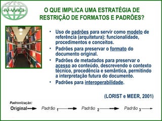 O QUE IMPLICA UMA ESTRATÉGIA DE
RESTRIÇÃO DE FORMATOS E PADRÕES?
• Uso de padrões para servir como modelo de
referência (arquitetura): funcionalidade,
procedimentos e conceitos.
• Padrões para preservar o formato do
documento original.
• Padrões de metadados para preservar o
acesso ao conteúdo, descrevendo o contexto
técnico, procedência e semântica, permitindo
a interpretação futura do documento.
• Padrões para interoperabilidade.
(LORIST e MEER, 2001)
 