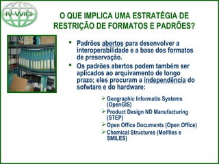 O QUE IMPLICA UMA ESTRATÉGIA DE
RESTRIÇÃO DE FORMATOS E PADRÕES?
 Padrões abertos para desenvolver a
interoperabilidade e a base dos formatos
de preservação.
 Os padrões abertos podem também ser
aplicados ao arquivamento de longo
prazo; eles procuram a independência do
sofwtare e do hardware:
Geographic Informatio Systems
(OpenGIS)
Product Design ND Manufacturing
(STEP)
Open Office Documents (Open Office)
Chemical Structures (Molfiles e
SMILES)
 
