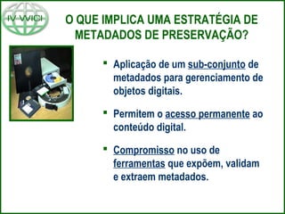 O QUE IMPLICA UMA ESTRATÉGIA DE
METADADOS DE PRESERVAÇÃO?
 Aplicação de um sub-conjunto de
metadados para gerenciamento de
objetos digitais.
 Permitem o acesso permanente ao
conteúdo digital.
 Compromisso no uso de
ferramentas que expõem, validam
e extraem metadados.
 