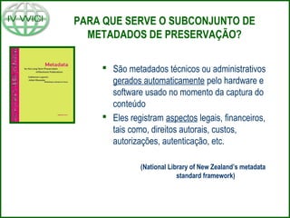 PARA QUE SERVE O SUBCONJUNTO DE
METADADOS DE PRESERVAÇÃO?
 São metadados técnicos ou administrativos
gerados automaticamente pelo hardware e
software usado no momento da captura do
conteúdo
 Eles registram aspectos legais, financeiros,
tais como, direitos autorais, custos,
autorizações, autenticação, etc.
(National Library of New Zealand’s metadata
standard framework)
 