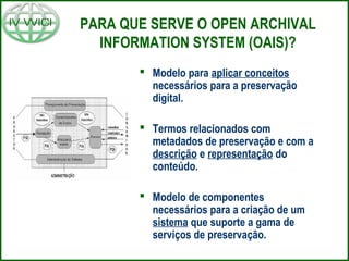 PARA QUE SERVE O OPEN ARCHIVAL
INFORMATION SYSTEM (OAIS)?
 Modelo para aplicar conceitos
necessários para a preservação
digital.
 Termos relacionados com
metadados de preservação e com a
descrição e representação do
conteúdo.
 Modelo de componentes
necessários para a criação de um
sistema que suporte a gama de
serviços de preservação.
 