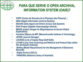 PARA QUE SERVE O OPEN ARCHIVAL
INFORMATION SYSTEM (OAIS)?
• CDPP (Centre de Données de la Physique des Plasmas) ;
• DIAS (Digital Information Archival System);
• DIOnAS (Data Ingest and Online Access Sub-System);
• DiVA Project (Digitala Vetenskapliga Arkivet);
• IMAGE project (Imager for Magnetopause-to-Aurora Global
Exploration);
• Iniciativa DSpace do MIT (Massachusetts Institute of Technology)
• JSTOR (Journal Storage);
• LOCKSS (Lots of Copies Keep Stuff Safe);
• LOTAR (Long Term Archiving and Retrieval and Product Data within
the Aerospace Industry).
• MoReq (Model Requirements for the Management of Electronic
Records)
• Digital Archive (OCLC)
• PANDORA (National Library of Australia)
 
