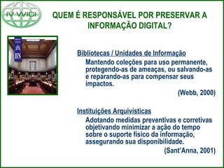 QUEM É RESPONSÁVEL POR PRESERVAR A
INFORMAÇÃO DIGITAL?
Bibliotecas / Unidades de Informação
Mantendo coleções para uso permanente,
protegendo-as de ameaças, ou salvando-as
e reparando-as para compensar seus
impactos.
(Webb, 2000)
Instituições Arquivísticas
Adotando medidas preventivas e corretivas
objetivando minimizar a ação do tempo
sobre o suporte físico da informação,
assegurando sua disponibilidade.
(Sant’Anna, 2001)
 