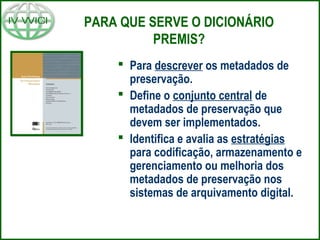 PARA QUE SERVE O DICIONÁRIO
PREMIS?
 Para descrever os metadados de
preservação.
 Define o conjunto central de
metadados de preservação que
devem ser implementados.
 Identifica e avalia as estratégias
para codificação, armazenamento e
gerenciamento ou melhoria dos
metadados de preservação nos
sistemas de arquivamento digital.
 