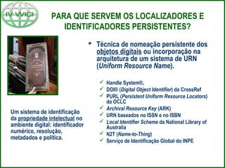 PARA QUE SERVEM OS LOCALIZADORES E
IDENTIFICADORES PERSISTENTES?
 Técnica de nomeação persistente dos
objetos digitais ou incorporação na
arquitetura de um sistema de URN
(Uniform Resource Name).
 Handle System®,
 DOI® (Digital Object Identifier) da CrossRef
 PURL (Persistent Uniform Resource Locators)
da OCLC
 Archival Resource Key (ARK)
 URN baseados no ISSN e no ISBN
 Local Identifier Scheme da National Library of
Australia
 N2T (Name-to-Thing)
 Serviço de Identificação Global do INPE
Um sistema de identificação
da propriedade intelectual no
ambiente digital: identificador
numérico, resolução,
metadados e política.
 
