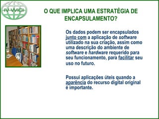 O QUE IMPLICA UMA ESTRATÉGIA DE
ENCAPSULAMENTO?
Os dados podem ser encapsulados
junto com a aplicação de software
utilizado na sua criação, assim como
uma descrição do ambiente de
software e hardware requerido para
seu funcionamento, para facilitar seu
uso no futuro.
Possui aplicações úteis quando a
aparência do recurso digital original
é importante.
 