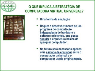 O QUE IMPLICA A ESTRATÉGIA DE
COMPUTADORA VIRTUAL UNIVERSAL?
 Uma forma de emulação
 Requer o desenvolvimento de um
programa de computação
independente de hardware e
software existentes, que possa
simular a arquitetura básica de
qualquer computador.
 No futuro será necessária apenas
uma camada de emulador entre o
computador universal e o
computador usado originalmente.
 