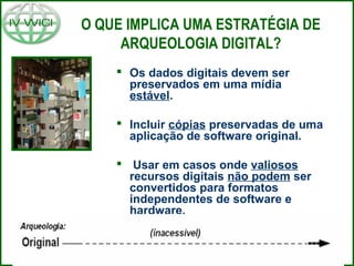 O QUE IMPLICA UMA ESTRATÉGIA DE
ARQUEOLOGIA DIGITAL?
 Os dados digitais devem ser
preservados em uma mídia
estável.
 Incluir cópias preservadas de uma
aplicação de software original.
 Usar em casos onde valiosos
recursos digitais não podem ser
convertidos para formatos
independentes de software e
hardware.
 