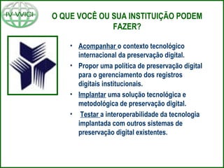 O QUE VOCÊ OU SUA INSTITUIÇÃO PODEM
FAZER?
• Acompanhar o contexto tecnológico
internacional da preservação digital.
• Propor uma política de preservação digital
para o gerenciamento dos registros
digitais institucionais.
• Implantar uma solução tecnológica e
metodológica de preservação digital.
• Testar a interoperabilidade da tecnologia
implantada com outros sistemas de
preservação digital existentes.
 