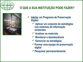 O QUE A SUA INSTITUIÇÃO PODE FAZER?
 Adotar um Programa de Preservação
Digital:
 Aplicar um conjunto de estratégias
nos sistemas de informação
existentes
 Analisar os materiais
 Monitorar a obsolescência
 Gerenciar as estratégias
Formar uma equipe de preservação
digital
Pesquisar permanentemente
 