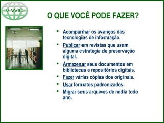 O QUE VOCÊ PODE FAZER?
 Acompanhar os avanços das
tecnologias de informação.
 Publicar em revistas que usam
alguma estratégia de preservação
digital.
 Armazenar seus documentos em
bibliotecas e repositórios digitais.
 Fazer várias cópias dos originais.
 Usar formatos padronizados.
 Migrar seus arquivos de mídia todo
ano.
 