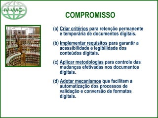 COMPROMISSO
(a) Criar critérios para retenção permanente
e temporária de documentos digitais.
(b) Implementar requisitos para garantir a
acessibilidade e legibilidade dos
conteúdos digitais.
(c) Aplicar metodologias para controle das
mudanças efetivadas nos documentos
digitais.
(d) Adotar mecanismos que facilitem a
automatização dos processos de
validação e conversão de formatos
digitais.
 