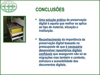CONCLUSÕES
 Uma solução prática de preservação
digital é aquela que melhor se aplica
ao tipo de material, situação e
instituição.
 Reconhecimento da importância da
preservação digital baseada no
pressuposto de que é necessário
desenvolver repositórios digitais
confiáveis que assegurem não só as
migrações mas também o contexto,
estrutura e acessibilidade dos
documentos digitais.
 