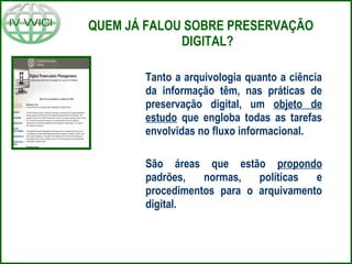 QUEM JÁ FALOU SOBRE PRESERVAÇÃO
DIGITAL?
Tanto a arquivologia quanto a ciência
da informação têm, nas práticas de
preservação digital, um objeto de
estudo que engloba todas as tarefas
envolvidas no fluxo informacional.
São áreas que estão propondo
padrões, normas, políticas e
procedimentos para o arquivamento
digital.
 