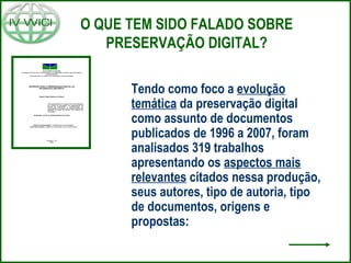 O QUE TEM SIDO FALADO SOBRE
PRESERVAÇÃO DIGITAL?
Tendo como foco a evolução
temática da preservação digital
como assunto de documentos
publicados de 1996 a 2007, foram
analisados 319 trabalhos
apresentando os aspectos mais
relevantes citados nessa produção,
seus autores, tipo de autoria, tipo
de documentos, origens e
propostas:
 
