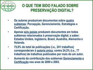 O QUE TEM SIDO FALADO SOBRE PRESERVAÇÃO DIGITAL? Os autores produziram documentos sobre  quatro subtemas : Percepção, Gerenciamento, Estratégias e Certificação.  Apenas  seis países  produzem documentos em todos subtemas relacionados à preservação digital, a saber: Estados Unidos, Inglaterra, Brasil, Austrália, Alemanha e Holanda.  75,8% do total de publicações (i.e., 241 trabalhos) corresponderam à  autoria única , contra 24,2% (i.e., 77 trabalhos) de trabalhos publicados por mais de um autor.  Aumento da contribuição dos subtemas  Gerenciamento e Certificação  nos anos de 2000 e 2003. 