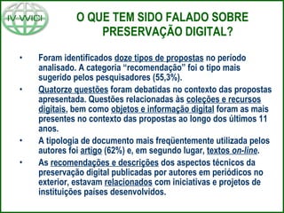 O QUE TEM SIDO FALADO SOBRE PRESERVAÇÃO DIGITAL? Foram identificados  doze tipos de propostas  no período analisado. A categoria “recomendação” foi o tipo mais sugerido pelos pesquisadores (55,3%). Quatorze questões  foram debatidas no contexto das propostas apresentada. Questões relacionadas às  coleções e recursos digitais , bem como  objetos e informação digital  foram as mais presentes no contexto das propostas ao longo dos últimos 11 anos. A tipologia de documento mais freqüentemente utilizada pelos autores foi  artigo  (62%) e, em segundo lugar,  textos  on-line . As  recomendações e descrições  dos aspectos técnicos da preservação digital publicadas por autores em periódicos no exterior, estavam  relacionados  com iniciativas e projetos de instituições países desenvolvidos. 