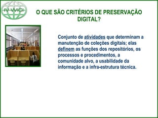 O QUE SÃO CRITÉRIOS DE PRESERVAÇÃO DIGITAL? Conjunto de  atividades  que determinam a manutenção de coleções digitais; elas  definem  as funções dos repositórios, os processos e procedimentos, a comunidade alvo, a usabilidade da informação e a infra-estrutura técnica. 