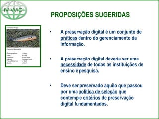 PROPOSIÇÕES SUGERIDAS A preservação digital é um conjunto de  práticas  dentro do gerenciamento da informação. A preservação digital deveria ser uma  necessidade  de todas as instituições de ensino e pesquisa. Deve ser preservado aquilo que passou por uma  política de seleção  que contemple  critérios  de preservação digital fundamentados. 