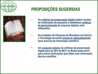 PROPOSIÇÕES SUGERIDAS Os  critérios de preservação digital  podem auxiliar as instituições de pesquisa a estabelecer  práticas de gerenciamento  de arquivos digitais mais adequadas. As Unidades de Pesquisa do Ministério da Ciência e Tecnologia deveriam  preservar adequadamente  seus acervos de informação científica. Um  conjunto mínimo  de critérios de preservação digital para as UPs do MCT no Brasil pode servir para outras instituições que lidam com informação técnica científica. 