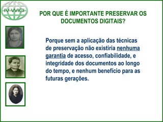 Porque sem a aplicação das técnicas de preservação não existiria  nenhuma garantia  de acesso, confiabilidade, e integridade dos documentos ao longo do tempo, e nenhum benefício para as futuras gerações. POR QUE É IMPORTANTE PRESERVAR OS DOCUMENTOS DIGITAIS? 